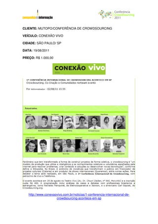 CLIENTE: MUTOPO/CONFERÊNCIA DE CROWDSOURCING

VEÍCULO: CONEXÃO VIVO

CIDADE: SÃO PAULO/ SP

DATA: 19/08/2011

PREÇO: R$ 1.000,00




   http://www.conexaovivo.com.br/noticias/1-conferencia-internacional-de-
                     crowdsourcing-acontece-em-sp
 