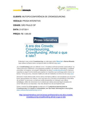 CLIENTE: MUTOPO/CONFERÊNCIA DE CROWDSOURCING

VEÍCULO: PROSA INTERATIVA

CIDADE: SÃO PAULO/ SP

DATA: 21/07/2011

PREÇO: R$ 1.000,00




      http://prosainterativa.com.br/prosa-profissional/a-era-dos-crowds-
                crowdsourcing-crowdfunding-afinal-o-que-e-isto
 
