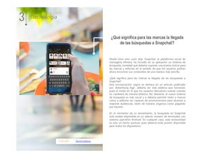 17.01.2017 MarketingNews
Desde hace solo unos días, Snapchat, la plataforma social de
mensajería efímera, ha incluido en su aplicación un sistema de
búsqueda, novedad que debería suponer una buena noticia para
las marcas y editores en el sentido de que los usuarios podrán
ahora encontrar sus contenidos de una manera más sencilla.
¿Qué significa para las marcas la llegada de las búsquedas a
Snapchat?
Esta incorporación, según se destaca en un artículo publicado
por ‘Advertising Age’, debería ser más estética que funcional,
pues el modo en el que los usuarios descubren nuevas cuentas
no cambiará de manera drástica. No obstante, el nuevo sistema
de búsqueda es más visual y sí debería permitir tanto a marcas
como a editores ser capaces de promocionarse para alcanzar a
mayores audiencias, tanto de manera orgánica como pagando
por hacerlo.
En el momento de su lanzamiento, la búsqueda en Snapchat
solo estaba disponible en un selecto número de terminales con
sistema operativo Android. En cualquier caso, este exclusividad
es solo un hecho puntual, pues debería estar pronto disponible
para todos los dispositivos.
3 Tecnología
¿Qué significa para las marcas la llegada
de las búsquedas a Snapchat?
 