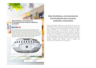 17.01.2017 casadomo
Zebra Technologies Corporation ha anunciado la solución de
visibilidad de activos Zebra SmartSense para Retail. Se trata de
de una oferta de Enterprise Asset Visibility (EAI) que proporciona
mayor visibilidad en las operaciones de retail y ofrece
información del negocio. Esta innovación combina UHF RFID,
vídeo y función de microlocalización para identificar y seguir la
mercancía, a los empleados y a los compradores en una tienda
en tiempo real. Se trata de una herramienta que analiza todos
los datos obtenidos ofreciendo información útil para así lograr
óptimos niveles de stock, identificar las mercancías o activos mal
situados: también para detectar robos y mejorar las
promociones y el emplazamiento de producto.
3 Tecnología
Zebra SmartSense, una herramienta de
microlocalización para mercancía,
empleados y compradores
 