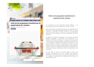 17.01.2017 silicon
Ha introducido la Intel Responsive Retail Platform y ha
anunciado una inversión millonaria en el sector minorista.
Intel ha anunciado una plataforma que ha sido bautizada como
Intel RRP, o Intel Responsive Retail Platform. Como su propio
nombre da a entender, la última creación de la compañía de
Santa Clara está orientada a cubrir las necesidades del sector
minorista.
Su objetivo es propiciar el desarrollo de “soluciones altamente
flexibles, escalables e innovadoras” que introduzcan a los
comercios en el futuro. Esto es, en una nueva era en la que las
compras serán más personalizadas, y también más eficientes. Tal
y como explica el propio CEO de Intel, Brian Krzanich, lo que
busca Intel RRP es “ayudar a transformar la forma en que las
personas compran y cómo las tiendas pueden servirlas mejor”, a
través de soluciones inteligentes que permitan comprender bien
las interacciones que se producen entre los compradores y los
comercios.
Así, Intel RRP se apoya en diferentes flujos de datos para
entregar información justo en el momento de compra y
administrar el inventario acorde a lo que está sucediendo. Entre
sus ventajas se encontrarían el incremento de las ventas y la
reducción de costes.
3 Tecnología
Intel se ha propuesto transformar la
experiencia de compra
 