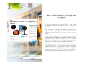16.01.2017 expansion
La compañía adquirida por Google hace tres años cuenta
termostatos inteligentes, alarmas de humo y cámaras de
seguridad.
Nest, la compañía propiedad de Alphabet (Google) para el
hogar inteligente, quiere impulsar su presencia internacional con
el lanzamiento de sus productos en España, Alemania, Australia
e Italia.
Hasta la actual expansión, la compañía estaba presente
oficialmente en siete países. Sin embargo, sus productos están
instalados en más de 190 países, según explica, Lionel Paillet,
director de Net Europa. "Miles de hogares españoles utilizan
productos Nest porque los han comprado en el extranjero".
Paillet asegura que los productos de Nest son utilizados por
"millones de personas", y que con la expansión se "duplicará" el
número de hogares con soluciones Nest en Europa. La compañía
no desvela cifras de venta ni objetivos para el mercado español.
"Desde que arrancamos en 2011 hemos experimentado un
crecimiento anual de los ingresos de más del 50%", revela.
3 Tecnología
Nest, la marca domótica de Google llega
a España
 