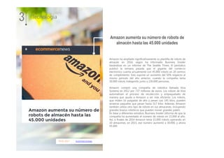 09.01.2017 ecommercenews
Amazon ha ampliado significativamente su plantilla de robots de
almacén en 2016, según ha informado Business Insider
basándose en un informe de The Seattle Times. El periódico
publicó la semana pasada que el gigante del comercio
electrónico cuenta actualmente con 45.000 robots en 20 centros
de cumplimiento. Esto supone un aumento del 50% respecto al
mismo período del año anterior, cuando la compañía tenía
30.000 robots trabajando junto a 230.000 personas.
Amazon compró una compañía de robótica llamada Kiva
Systems en 2012 por 737 millones de euros. Los robots de Kiva
automatizan el proceso de recolección y empaquetado de
manera que ayuda a Amazon a ser más eficiente. Los robots,
que miden 16 pulgadas de alto y pesan casi 145 kilos, pueden
arrastrar paquetes que pesan hasta 317 kilos. Además, Amazon
también utiliza otro tipo de robots en sus almacenes, incluyendo
grandes brazos robóticos que pueden mover grandes palets.
En base a diferentes estudios, Business Insider informa de que la
compañía ha aumentado el número de robots en 15.000 al año.
Así, a finales de 2014 Amazon tenía 15.000 robots operando en
10 almacenes; en 2015, ese número aumentó a 30.000, y ahora
45.000.
3 Tecnología
Amazon aumenta su número de robots de
almacén hasta las 45.000 unidades
 
