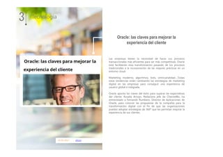 01.01.2017 silicon
Las empresas tienen la necesidad de hacer sus procesos
transaccionales más eficientes para ser más competitivas. Oracle
está facilitando esta transformación pasando de los procesos
tradicionales a la incorporación de las mejores prácticas en un
entorno cloud.
Marketing moderno, algoritmos, bots, omnicanalidad….Todas
estas tendencias están cambiando las estrategias de marketing
digital en las empresas para conseguir una experiencia de
usuario global e integrada.
Oracle apunta las claves del éxito para superar las expectativas
del cliente. Rosalía Arroyo, Redactora jefe de ChannelBiz, ha
entrevistado a Fernando Rumbero, Director de Aplicaciones de
Oracle, para conocer las propuestas de la compañía para la
transformación digital con el fin de que las organizaciones
puedan adoptar estrategias de 360º que les permitan mejorar la
experiencia de sus clientes.
3 Tecnología
Oracle: las claves para mejorar la
experiencia del cliente
 