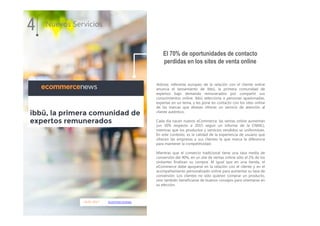 18.01.2017 ecommercenews
iAdvize, referente europeo de la relación con el cliente online
anuncia el lanzamiento de ibbü, la primera comunidad de
expertos bajo demanda remunerados por compartir sus
conocimientos online. ibbü selecciona a personas apasionadas,
expertas en un tema, y les pone en contacto con los sites online
de las marcas que desean ofrecer un servicio de atención al
cliente auténtico.
Cada día nacen nuevos eCommerce, las ventas online aumentan
(un 30% respecto a 2015 según un informe de la CNMC),
mientras que los productos y servicios vendidos se uniformizan.
En este contexto, es la calidad de la experiencia de usuario que
ofrecen las empresas a sus clientes la que marca la diferencia
para mantener la competitividad.
Mientras que el comercio tradicional tiene una tasa media de
conversión del 40%, en un site de ventas online sólo el 2% de los
visitantes finalizan su compra. Al igual que en una tienda, el
eCommerce debe apoyarse en la relación con el cliente y en el
acompañamiento personalizado online para aumentar su tasa de
conversión. Los clientes no sólo quieren comprar un producto,
sino también beneficiarse de buenos consejos para orientarse en
su elección.
4 Nuevos Servicios
El 70% de oportunidades de contacto
perdidas en los sites de venta online
 
