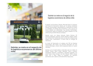 17.01.2017 ecommercenews
El gigante automovilístico Daimler (Mercedes Benz) ha liderado
una ronda de financiación abierta por la startup londinense
Starship Techonologies, especializada en el desarrollo de robots
no tripulados de entrega para ecommerce y de la que ya os
hemos hablado con anterioridad. Tras Starship Technologies,
curiosamente, están los fundadores de Skype, vendida en su día
a Microsoft por 8.500 millones de dólares.
Daimler, junto con Shasta Ventures, Matrix Partners, ZX
Ventures, Morpheus Ventures, Grishin Robotics, Playfair Capital
han invertido 16,5 millones de euros en esta de la empresa que
asegura estar "reintentando" la última milla en entregas de
mercancías.
La ronda de financiación, en palabras del CEO de Starship
Technologies, Ahti Heinla, nos permitirá desarrollar aún más
nuestra tecnología y lanzar varios programas piloto en nuevos
mercados.
Starship ya ha iniciado pilotos comerciales para sus robots en
Estados Unidos, Reino Unido, Alemania, Suiza y Estonia,
entregando alimentos, comestibles y pequeños paquetes. Sus
socios hasta ahora incluyen Just Eat, Hermes, Metro Group,
Swiss Post y Wolt. Según la compañía, sus vehículos
automotores han cubierto 25.745 kilómetros hasta ahora.
Daimler se mete en el negocio de la
logística ecommerce de última milla
5 Alianzas
 