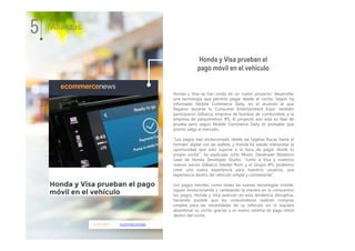 11.01.2017 ecommercenews
Honda y Visa se han unido en un nuevo proyecto: desarrollar
una tecnología que permita pagar desde el coche. Según ha
informado Mobile Commerce Daily, en el acuerdo al que
llegaron durante la 'Consumer Entertainment Expo' también
participaron Gilbarco, empresa de bombas de combustible, y la
empresa de parquímetros IPS. El proyecto aún esta en fase de
prueba pero según Mobile Commerce Daily es probable que
pronto salga al mercado.
"Los pagos han evolucionado desde las tarjetas físicas hasta el
formato digital con las wallets, y Honda ha sabido interpretar la
oportunidad que esto supone a la hora de pagar desde tu
propio coche", ha explicado John Moon, Developer Relations
Lead de Honda Developer Studio. "Junto a Visa y nuestros
nuevos socios Gilbarco Veeder-Root y el Grupo IPS, podemos
crear una nueva experiencia para nuestros usuarios, una
experiencia dentro del vehículo simple y conveniente".
Los pagos móviles, como todas las nuevas tecnologías mobile,
siguen evolucionando y cambiando la manera en la conocemos
los pagos. Honda y Visa avanzan en esta tendencia disruptiva,
haciendo posible que los consumidores realicen compras
simples para las necesidades de su vehículo sin ni siquiera
abandonar su coche, gracias a un nuevo sistema de pago móvil
dentro del coche.
Honda y Visa prueban el
pago móvil en el vehículo
5 Alianzas
 