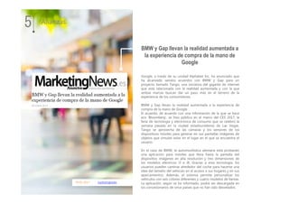 09.01.2017 marketingnews
Google, a través de su unidad Alphabet Inc, ha anunciado que
ha alcanzado sendos acuerdos con BMW y Gap para un
proyecto llamado Tango, una iniciativa del gigante de internet
que está relacionada con la realidad aumentada y con la que
ambas marcas buscan dar un paso más en el terreno de la
experiencia de los consumidores.
BMW y Gap llevan la realidad aumentada a la experiencia de
compra de la mano de Google
El acuerdo, de acuerdo con una información de la que se hace
eco ‘Bloomberg’, se hizo público en el marco del CES 2017, la
feria de tecnología y electrónica de consumo que se celebró la
semana pasada en la ciudad estadounidense de Las Vegas.
Tango se aprovecha de las cámaras y los sensores de los
dispositivos móviles para generar en sus pantallas imágenes de
objetos que simulan estar en el lugar en el que se encuentra el
usuario.
En el caso de BMW, la automovilística alemana está probando
una aplicación para móviles que lleva hasta la pantalla del
dispositivo imágenes en alta resolución y tres dimensiones de
los modelos eléctricos i3 e i8. Gracias a esta tecnología, los
usuarios pueden caminar alrededor del coche para hacerse una
idea del tamaño del vehículo en el acceso a sus hogares y en sus
aparcamientos. Además, el sistema permite personalizar los
vehículos con seis colores diferentes y cuatro modelos de llantas.
La aplicación, según se ha informado, podrá ser descargada en
los concesionarios de once países que no han sido desvelados.
5 Alianzas
BMW y Gap llevan la realidad aumentada a
la experiencia de compra de la mano de
Google
 