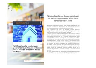 05.01.2017 ecommercenews
Whirlpool Corporation anuncia una nueva colaboración con
Amazon que marcará el comienzo de una serie de aparatos
electrodomésticos que responden al control de voz.
Para comienzos de 2017, se lanzarán nuevos aparatos
inteligentes para todas marcas de la compañía que contará con
capacidades de control de voz a través de Alexa.
Con ello se podrá controla la temperatura del horno o cambiar
el ciclo de lavado mediantes una serie de comandos de voz., las
capacidades de control de voz a través de dispositivos de Alexa
va a simplificar y mejorar la vida de los consumidores ocupados.
"A medida que continuamos explorando soluciones innovadoras,
siempre queremos hacerlo con los hábitos y necesidades de los
consumidores en mente", declaró Brett Dibkey , vicepresidente
de unidades de negocio integrados de Whirlpool Corporation.
"A medida que la demanda de un ecosistema smart del hogar
crezca, los consumidores buscarán una amplia variedad de
nuevas formas de interactuar con sus aparatos, ya sea en el
producto, digitalmente a través de una app, o mediante control
por voz."
De entre las funciones que se podrán utilizar sus dispositivos de
Amazon Alexa con los productos de Whirlpool Corporation
5 Alianzas
Whirlpool se alía con Amazon para lanzar
sus electrodomésticos con la función de
control de voz de Alexa
 