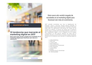18.01.2017 ecommercenews
2017 promete incrementar aún más la digitalización de
empresas, marcas y personas. Aunque parezca imposible, el
marketing digital experimentará grandes novedades enfocadas
todas ellas a la optimización del proceso de compra de los
usuarios en internet, un proceso de compra que la tendencia
natural, lógica y positiva de la tecnología favorece, a pesar de la
alta competencia digital y de la exigencia de los propios
consumidores. En este artículo, daremos las claves que te
ayudarán este año a incrementar tus ventas a través de Internet.
¡Conoce las 10 tendencias que marcarán el marketing digital en
2017!
1- Vídeo Marketing
2- Real Time
3- Location Data
4- Micro-Influencers
5- Automatización Humanizada
6- Micro Moments
7- Social Selling
8- Mobile
9- Realidad Virtual y Aumentada
10- Omnicanalidad
Este nuevo año vendrá cargado de
novedades en el marketing digital para
favorecer aún más al e-commerce.
6 Tendencias
 