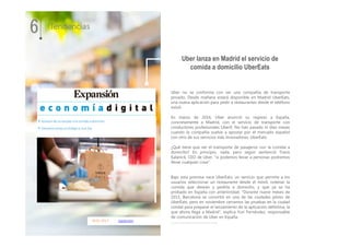 18.01.2017 expansion
Uber no se conforma con ser una compañía de transporte
privado. Desde mañana estará disponible en Madrid UberEats,
una nueva aplicación para pedir a restaurantes desde el teléfono
móvil.
En marzo de 2016, Uber anunció su regreso a España,
concretamente a Madrid, con el servicio de transporte con
conductores profesionales UberX. No han pasado ni diez meses
cuando la compañía vuelve a apostar por el mercado español
con otro de sus servicios más innovadores, UberEats.
¿Qué tiene que ver el transporte de pasajeros con la comida a
domicilio? En principio, nada, pero según sentenció Travis
Kalanick, CEO de Uber, "si podemos llevar a personas podremos
llevar cualquier cosa".
Bajo esta premisa nace UberEats, un servicio que permite a los
usuarios seleccionar un restaurante desde el móvil, ordenar la
comida que desean y pedirla a domicilio, y que ya se ha
probado en España con anterioridad. "Durante nueve meses de
2015, Barcelona se convirtió en una de las ciudades piloto de
UberEats, pero en noviembre cerramos las pruebas en la ciudad
condal para preparar el lanzamiento de la aplicación definitiva, la
que ahora llega a Madrid", explica Yuri Fernández, responsable
de comunicación de Uber en España.
……………………………………….
Uber lanza en Madrid el servicio de
comida a domicilio UberEats
6 Tendencias
 