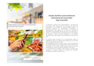 17.01.2017 distribucionActualidad
La evolución continúa del comportamiento y demanda del
consumidor están modificando las tendencias de productos
alimentarios y los canales de compra. Desde Asedas, la
Asociación Española de Distribuidores, Autoservicios y
Supermercados, que agrupa casi el 70% de la distribución
alimentaria, las previsiones para el año 2017 son optimistas en
cuanto a la recuperación de la confianza de los consumidores.
No obstante, y para una mejor adaptación a los hábitos
cambiantes, han seleccionado nueve tendencias que marcarán el
año.
El consumo sigue centrado en el supermercado. Según el
MAPAMA, en 2016, los supermercados aglutinaron el 37,7% del
gasto de alimentación en el hogar.
La demografía es un factor a tener muy en cuenta. Se observan
dos grandes tendencias: el envejecimiento de la población y el
crecimiento de los singles. Ambos grupos tienen sus propias
necesidades en cuanto a productos específicos y formatos.
El consumidor busca calidad y sabor. Entre los atributos que
empujan al consumo destaca la demanda de productos
saludables, de calidad y a buen precio.
6 Tendencias
Asedas identifica nueve tendencias
alimentarias del consumidor
hiperconectado
 