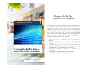 17.01.2017 ecommercenews
Los proyectos de Big Data y analytics son en su inicio proyectos
de tecnología, pero deben acabar siendo iniciativas que
impacten de forma positiva en el negocio. A medida que esta
estrategia se implanta en el día a día de las compañías va
cambiando la forma de trabajar de las unidades de negocio.
MBIT School, único centro de formación español dedicado
exclusivamente a Business Intelligence y Big Data, ha detectado
los 6 principales cambios que las iniciativas de Big Data y
analytics están provocando en los negocios.
• Nuevas funciones y competencias de los analistas de
negocio.
• Nuevas herramientas que demandan necesidades de
formación.
• Ciclos de análisis y reporting cada vez más cortos. Reducir los
tiempos dedicados al reporting periódico y evitar procesos
manuales pasa por la automatización de procesos
• Información relevante evitando los "trasteros" de
información.
• Integración de las nuevas fuentes de información.
• Cambio de mentalidad y cultura analítica.
6 impactos del Big Data y
analytics en las compañías
6 Tendencias
 