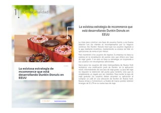 17.01.2017 ecommercenews
La clave para construir una base de usuarios fuerte y una buena
relación con los clientes es recompensarlos por su negocio
continuo. Asi, Dunkin 'Donuts hace que sus usuarios regresen a
la app mediante incentivos, manteniendo su estatus de líder en
aplicaciones de venta al por menor.
Para mantener a los usuarios de regreso, la empresa no basa su
sistema en la recopilación de puntos sino que ofrece una 'taza
de viaje' gratis. Y en esto se basa su estrategia, en sorprende a
sus usuarios con recompensas adicionales.
Hace poco los usuarios del área metropolitana de Nueva York
recibieron una notificación push de Dunkin 'en la aplicación
móvil, informándoles de una taza de viaje gratis. La taza del viaje
no requiere la redención del punto para recibirlo, sino que es
simplemente un regalo por ser miembro. Para recibir la taza de
viaje gratuita, los usuarios deben escanear su aplicación al
comprar un café en una ubicación de Dunkin en Nueva York,
Nueva Jersey o Connecticut y a finales de marzo podrán obtener
recargas de $ 1.79 en su nueva taza de viaje.
1 Omnicanalidad
La existosa estrategia de mcommerce que
está desarrollando Dunkin Donuts en
EEUU
 