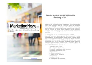 16.01.2017 marketingnews
Nueve de cada diez organizaciones está presente en las redes sociales
con un perfil corporativo; el 43,8% cuenta con un blog de empresa o
‘microblog’ y el 42,5% comparten contenido multimedia. Estos datos,
proporcionados por el Instituto Nacional de Estadística (INE), evidencian
que las acciones de 'social media marketing' se han integrado
totalmente en las estrategias globales de comunicación de las empresas
españolas.
Las diez reglas de oro del ‘social media marketing’ en 2017
A partir de esos datos cabe preguntarse cómo evolucionará el 'social
media marketing' en los próximos 12 meses. Aunque el mundo digital
vive una transformación constante, los expertos de Digital Boost han
elaborado un informe con las “10 Reglas de Oro del social media
marketing en 2017”. En este documento se plantean algunas tendencias
que, sin ser fórmulas mágicas, pueden ayudar a aumentar la eficacia de
la estrategia digital y que se concretan en:
1. Mensajeria social y ‘bots’
2. Apuesta por el vídeo en vivo
3. Contenido “shoppable” y ‘social commerce’
4. Incremento en publicidad social
5. Trajes a medida
6. Presencia en Instagram
7. Conexión con los ‘influencers’
8. Transparencia
9. Atención al cliente
10. Protagonismo del consumidor
Las diez reglas de oro del ‘social media
marketing’ en 2017
6 Tendencias
 