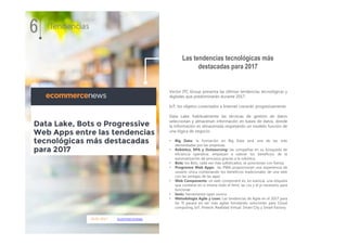 16.01.2017 ecommercenews
Vector ITC Group presenta las últimas tendencias tecnológicas y
digitales que predominarán durante 2017.
IoT: los objetos conectados a Internet crecerán progresivamente.
Data Lake: habitualmente las técnicas de gestión de datos
seleccionan y almacenan información en bases de datos, donde
la información es almacenada respetando un modelo función de
una lógica de negocio.
• Big Data: la formación en Big Data será una de las más
demandadas por las empresas.
• Robótica, RPA y Outsourcing: las compañías en su búsqueda de
eficiencia operativa, empiezan a valorar los beneficios de la
automatización de procesos gracias a la robótica.
• Bots: los Bots, cada vez más sofisticados, se posicionan con fuerza.
• Progresive Web Apps: las PWA proporcionan una experiencia de
usuario única combinando los beneficios tradicionales de una web
con las ventajas de las apps
• Web Components: un web component es, en esencia, una etiqueta
que contiene en sí misma todo el html, las css y el js necesario para
funcionar.
• Ionic: herramienta open source
• Metodología Agile y Lean: Las tendencias de Agile en el 2017 para
las TI pasará en ser más agiles brindando soluciones para Cloud
computing, IoT, Fintech, Realidad Virtual, Smart City y Smart Factory
Las tendencias tecnológicas más
destacadas para 2017
6 Tendencias
 