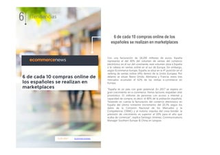 11.01.2017 ecommercenews
Con una facturación de 18.200 millones de euros, España
representa el del 40% del volumen de ventas del comercio
electrónico en el sur del continente, este volumen sitúa a España
a la cabeza en ventas online en el sur de Europa. Sin embargo,
según Ecommerce Europe, España se sitúa en la 4ª posición en el
ranking de ventas online (4%) dentro de la Unión Europea. Por
delante se sitúan Reino Unido, Alemania y Francia, estos tres
mercados acumulan el 62% de las ventas e-commerce en
Europa.
“España es un país con gran potencial. En 2017 se espera un
gran crecimiento en e-commerce. Varios factores respaldan este
pronóstico: 31 millones de personas con acceso a internet y
capacidad de compra, es decir, el 80% de la población española.
Teniendo en cuenta la facturación del comercio electrónico en
España del último trimestre (incremento del 20,3% según los
datos de la Comisión Nacional de los Mercados y la
Competencia, CNMC) y el notorio impulso del cross-border, la
previsión de crecimiento es superior al 20% para el año que
acaba de comenzar”, explica Santiago Jiménez, Communications
Manager Southern Europe & China en Lengow.
6 de cada 10 compras online de los
españoles se realizan en marketplaces
6 Tendencias
 