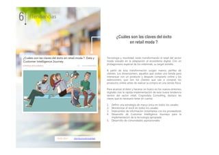 10.01.2017 distribucionActualidad
Tecnología y movilidad, están transformando el retail del sector
moda volcado en la adaptación al ecosistema digital. Con un
protagonismo especial de los milennials, su target estrella.
A partir de esta transformación surgen nuevos perfiles de
clientes. Los showroomers, aquellos que visitan una tienda para
interactuar con un producto y después comprarlo online y los
webroomers, que son los clientes que van a comprar los
productos online antes de realizar la compra en una tienda física.
Para alcanzar el éxito y hacerse un hueco en los nuevos entornos
digitales tras la rápida implementación de esta nueva tendencia
dentro del sector retail, Cognodata Consulting, destaca las
claves que es necesario tener en cuenta:
1. Definir una estrategia de marca única en todos los canales.
2. Monitorizar el stock en todos los canales
3. Intercambio de información instantánea con los proveedores
4. Desarrollo de Customer Intelligence Journeys para la
implementación de la tecnología apropiada
5. Desarrollo de comunidades aspiracionales
6 Tendencias
¿Cuáles son las claves del éxito
en retail moda ?
 