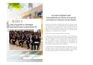 10.01.2017 staff5
Aquellos que nacieron a principios de los 90 en adelante tienen
un gran poder de gasto, y este poder está aumentando mucho
más rápido que en cualquier otro rango de edad. Para esta
generación Z, la tecnología es como comer con cubiertos, lo más
básico y común del día a día. Ellos la han dominado desde
pequeños, y su comportamiento es digital.
Generación Z, ¿qué necesitan saber los minoristas?
La generación Z tiene diferentes expectativas de la experiencia
de compra. Más de la mitad, el 57% de los encuestados piensan
que los empleados de las tiendas deben tener dispositivos
móviles o tabletas, ya que les permite dar un mejor servicio. Si
los minoristas no están construyendo sus estrategias de
participación de los clientes para preparar el camino para sus
necesidades del mañana, están en problemas.
La GenZ quiere una estimulación digital a cada paso. Si no lo
consiguen, se van a otra parte. Quieren compartir contenidos en
las redes sociales y utilizar la tecnología digital en sus entornos
de compras para acceder a la información que necesitan.
6 Tendencias
Los nativos digitales están
interrumpiendo en la forma en la que los
minoristas se involucran con los clientes
 