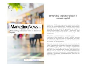 09.01.2017 marketingnews
Actualmente el 49% de las empresas en Estados Unidos utilizan
servicios de ‘marketing automation’, modalidad que recoge un
grupo de procesos y técnicas creadas para optimizar el flujo de
marketing a ventas, desde la generación de ‘leads’, la
segmentación avanzada, el ‘lead nurturing’ y ‘lead scoring’, hasta
la cualificación y asignación de ‘leads’ a ventas, según Hello
Media Group.
El ‘marketing automation’ entra en el mercado español
Precisamente esta compañía y Act-On Software, empresa
especializada en servicios de este tipo han firmado un acuerdo
de colaboración preferencial para expandir esta actividad entre
las empresas del mercado español.
El acuerdo, pionero en España, se indica en un comunicado, “se
orienta al lanzamiento de una oferta conjunta de automatización
del marketing para ofrecer una solución completamente
integrada, con el fin de garantizar a sus clientes el éxito a lo
largo de su ciclo de generación de ingresos”. Hello Media Group
ofrecerá todos los servicios de una consultoría estratégica de
‘marketing automation’, incluyendo la creación y generación de
campañas, la estrategia de implementación y su integración con
el área comercial.
El ‘marketing automation’ entra en el
mercado español
6 Tendencias
 