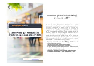 05.01.2017 ecommercenews
El uso de nuevas herramientas destinadas a la acción
promocional en canales online y redes sociales experimentó un
incremento substancial el pasado 2016. Las marcas han
encontrado en ellas una atractiva forma de aumentar el
engagement con su público y conseguir información cualificada
de sus consumidores. Easypromos, como empresa líder en la
creación y gestión de campañas digitales, prevé que en 2017
esta tendencia se consolidará y que las acciones promocionales
online se convertirán en la piedra angular de los planes de
marketing más innovadores. En este ámbito, la empresa ha
elaborado una previsión de las 7 principales tendencias en auge
que liderarán el marketing promocional en 2017.
• Concursos conectados con los CRM’s y plataformas de
automatización de marketing
• Distribución de códigos digitales promocionales
• Continuará el reinado de los sorteos en Facebook
• El Social streaming impulsará la popularidad de los concursos
en directo
• Aumentan los concursos de vídeos
• Las muestras de producto como fuente de leads cualificados
• El usuario se transforma en el mejor embajador de la marca
7 tendencias que marcarán el marketing
promocional en 2017
6 Tendencias
 
