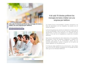 06.01.2017 silicon
Los clientes buscan omnicanalidad y también autoservicio a la
hora de relacionarse con las compañías, de acuerdo con un
estudio de Aspect.
La forma de gestionar los servicios de atención no estaría siendo
la más recomendable. Tanto es así que 1 de cada 2 personas ha
abandonado al menos una empresa en un periodo de doce
meses y se ha ido con la competencia a causa de un servicio
deficitario.
Aquí entra la automatización de la interacción con la compañía,
por ejemplo a través de asistentes inteligentes o chatbots. Sin
embargo, gran parte de los consumidores solicita que los
servicios automatizados cuenten a mayores con la opción de
acabar hablando con una persona real.
A la hora de elegir plataformas de comunicación, cabe señalar
que el 40 % de los clientes se quedaría con el mensaje de texto
antes que con las llamadas telefónicas.
1 Omnicanalidad
4 de cada 10 clientes prefieren los
mensajes de texto a hablar con una
empresa por teléfono
 