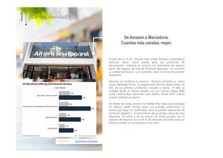 04.01.2017 Distribución Actualidad
El salto del on al off. Una vez más, el líder Amazon, sorprende al
anunciar nueva marca propia para sus productos de
alimentación, mientras se conocen sus intenciones de adquirir
parte del negocio de ropa de American Appareal – en concreto
su unidad productiva- y, en paralelo, crear una línea de prendas
deportivas.
Mientras se confirma lo anterior, Amazon presenta su nueva
marca, Wickedly Prime. Su página web informa desde finales de
año, de los primeros productos, cereales y snacks. El líder ya
contaba desde el verano pasado con sus marcas Happy Belly
(café) y Mama Bear (alimentos para bebés). Desde 2014, marcas
propias también en electro.
Sin hablar de moda, donde el e-retailer líder traza una estrategia
en silencio desde tiempo atrás con grandes ambiciones. La
última que llega, no confirmada, sería la posible adquisición de
American Apparel y el lanzamiento de su propia marca de ropa
deportiva. Se uniría a las ya marcas de moda propias con el
objetivo de hacerse con el 14 % del mercado de textil-moda en
Estados Unidos en los próximos cinco años.
1 Omnicanalidad
De Amazon a Mercadona.
Cuantos más canales, mejor.
 