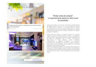 18.01.2017 DistribuciónActualidad
John Lewis ha dado a conocer sus cuentas de su última semana
de rebajas. Ventas al alza un 3,7 % , con un excelente 6.9 % más
en electrónica de consumo y tecnología para el hoCifras
conseguidas apenas tres meses después de presentar su espacio
experimental, “probar antes de comprar”, dedicado a los objetos
y hogares inteligentes.
Probar antes de comprar. Un espacio especial en su buque
insignia, la tienda de Oxford Street en Londres. Fin didáctico,
juego y diversión, que permite conocer una casa inteligente. Más
de 1.000 m2 diseñados como un hogar, con espacios
diferenciados en cuatro estancias, cocina, dormitorio,
entretenimiento y vigilancia. Equipados con productos
conectados con posibilidad de ver, tocar y recibir lecciones e
instrucciones de los empleados, todos expertos en tecnología
inteligente e Internet de los objetos.
Espacio de experiencias ligados a los intereses de los clientes en
conocer y en el futuro quizás comprar “tratando de desmitificar
la tecnología última” perfectamente organizado para acompañar
al cliente en el inicio de su “customer journey” en torno al Smart
Home.
2
“Probar antes de comprar”.
La experiencia de cliente en John Lewis
da resultados
Experiencia de Compra
 