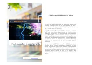 17.01.2017 ecommercenews
El sueño de Mark Zuckerberg de desarrollar gadgets que
permitan a los humanos leer los pensamientos del otro y
comunicarse mediante ondas cerebrales puede estar más cerca
de la realidad de lo que pensamos.
Según ha informado Business Insider hace unos días, Faceboook
pudo estar desarrollando una tecnología de "interfaz celebro-
ordenador" durante 2015 que varios informes publicados por el
grupo Bulding 8 de Facebook describen como un proyecto que
implica neuroimagen y datos electrofisiológicos para crear "una
plataforma de comunicaciones del futuro". Entre otros listados,
la compañía buscó un ingeniero que pudiera "desarrollar
algoritmos de procesamiento de señal de audio" para la
plataforma.
Un comentario del CEO de la compañía en 2015 dio fuerza a la
hipótesis de que Facebook pudiera estar trabajando en algún
tipo de dispositivo de comunicación telepática controlada por el
cerebro: "Creo que algún día seremos capaces de enviar
pensamientos los unos a los otros directamente mediante la
tecnología. Podrás pensar en algo y tus amigos serán
inmediatamente capaces de experimentarlo también si tú
quieres".
3 Tecnología
Facebook quiere leernos la mente
 