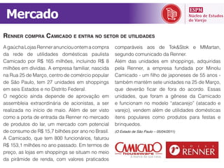 Mercado
RENNER COMPRA CAMICADO E ENTRA NO SETOR DE UTILIDADES

da rede de utilidades domésticas paulista          segundo comunicado da Renner.
Camicado por R$ 165 milhões, incluindo R$ 8        Além das unidades em shoppings, adquiridas
milhões em dívidas. A empresa familiar, nascida    pela Renner, a empresa fundada por Minolu
na Rua 25 de Março, centro de comércio popular
de São Paulo, tem 27 unidades em shoppings         também mantém sete unidades na 25 de Março,
em seis Estados e no Distrito Federal.
                                                   unidades, que foram a gênese da Camicado

realizada no início de maio. Além de ser visto
como a porta de entrada da Renner no mercado       itens populares como produtos para festas e
de produtos do lar, um mercado com potencial       brinquedos.
de consumo de R$ 15,7 bilhões por ano no Brasil.   (O Estado de São Paulo – 05/04/2011)



R$ 153,1 milhões no ano passado. Em termos de

da pirâmide de renda, com valores praticados
 