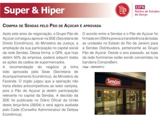 Super  &  Hiper
COMPRA DE SENDAS PELO PÃO DE AÇÚCAR É APROVADA
Após sete anos de negociação, o Grupo Pão de

Direito Econômico), do Ministério da Justiça, a   as unidades no Estado do Rio de Janeiro para
ampliação da sua participação no capital social



                                                  bandeira CompreBem.
                                                  (Veja – 26/04/2011)


Acompanhamento Econômico), do Ministério da




Econômica).
 