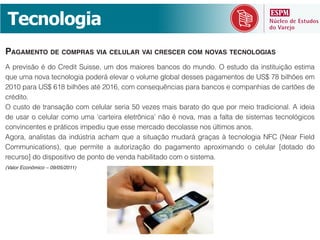 =(-6$.$7)"
PAGAMENTO DE COMPRAS VIA CELULAR VAI CRESCER COM NOVAS TECNOLOGIAS
8&@#(H)%>$&T&7$&!#(7)*&:/)%%(+&/-&7$%&-")$#(%&M".<$%&7$&-/.7$A&f&(%*/7$&7"&).%*)*/)=>$&(%*)-"&



<#T7)*$A
f&</%*$&7(&*#".%"=>$&<$-&<(?/?"#&%(#)"&05&H(Q(%&-")%&M"#"*$&7$&J/(&@$#&-()$&*#"7)<)$."?A&8&)7()"&




#(</#%$p&7$&7)%@$%)*)H$&7(&@$.*$&7(&H(.7"&I"M)?)*"7$&<$-&$&%)%*(-"A&
(Valor Econômico – 09/05/2011)
 