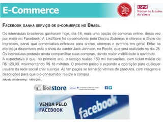 3;!$<<(#9(
FACEBOOK GANHA SERVIÇO DE E-COMMERCE NO BRASIL
H%&)/*(#/"6*"%&:#"%)@()#$%&I"/?"#".&?$K(+&3)"&45+&.")%&6."&$789$&3(&<$.7#"%&$/@)/(+&3(%*"&-(>&
7$#& .()$& 3$& 2"<(:$$U1& F& ')U(T*$#(& B$)& 3(%(/-$@-)3"& 7(@"& b(J*#"& T)%*(."%& (& $B(#(<(& $& T?$f& 3(&
^/I#(%%$%+& <"/"@& D6(& <$.(#<)"@)>"& (/*#"3"%& 7"#"& %?$f%+& <)/(."%& (& (-(/*$%& (.& I(#"@1& _/*#(& "%&

H%&)/*(#/"6*"%&7$3(#9$&")/3"&<$.7"#*)@?"#&%6"%&<$.7#"%+&3"/3$&.")$#&-)%):)@)3"3(&a&/$-)3"3(1



6%6[#)$&3"&#(3(&%$<)"@&<#)"#&%6"&@$K"1&F%&B"/&7"I(%&%(&*$#/"#9$&-)*#)/(%&3(&7#$36*$%+&<$.&)."I(/%&(&
3(%<#)8M(%&7"#"&D6(&$&(`<$/%6.)3$#&#("@)>(&"&<$.7#"1
(Mundo do Marketing - 18/05/2011)
 