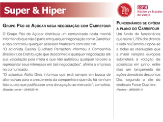 Super  &  Hiper
                                                                     FUNCIONÁRIOS SE OPÕEM
GRUPO PÃO DE AÇÚCAR NEGA NEGOCIAÇÃO COM CARREFOUR
                                                                     A PLANO DO CARREFOUR
O Grupo Pão de Açúcar distribuiu um comunicado nesta manhã           Um fundo de funcionários
informando que não é parte em qualquer negociação com o Carrefour    que reúne 1,79% dos direitos
                                                                     a voto no Carrefour opõe-se
“O acionista Casino Guichard Perrachon informou à Companhia          a todas as resoluções que
Brasileira de Distribuição que desconhecia qualquer negociação até   a maior varejista europeia
sua veiculação pela mídia e que não autorizou qualquer terceiro a    submeterá à votação de
                                                                     acionistas em junho, entre
no comunicado.                                                       elas um lançamento de
“O acionista Abilio Diniz informou que está sempre em busca de       ações da rede de descontos
alternativas para o crescimento da companhia e que não há nenhum     Dia, segundo o site do
                                                                     sindicato Force Ouvriere.
(Estadão.com.br – 25/05/2011)                                        (Reuters – 26/05/2011)
 