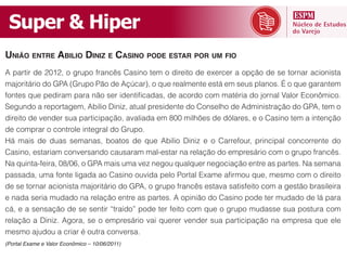 Super  &  Hiper
UNIÃO ENTRE ABILIO DINIZ E CASINO PODE ESTAR POR UM FIO




Há mais de duas semanas, boatos de que Abilio Diniz e o Carrefour, principal concorrente do
Casino, estariam conversando causaram mal-estar na relação do empresário com o grupo francês.




e nada seria mudado na relação entre as partes. A opinião do Casino pode ter mudado de lá para


relação a Diniz. Agora, se o empresário vai querer vender sua participação na empresa que ele
mesmo ajudou a criar é outra conversa.
(Portal Exame e Valor Econômico – 10/06/2011)
 