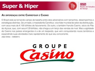 Super  &  Hiper
AS DIFERENÇAS ENTRE CARREFOUR E CASINO




expandindo suas atividades mais rapidamente do que seu concorrente.
(Valor Online – 10/06/2011)
 