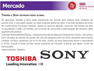 Mercado
TOSHIBA E SONY ESTUDAM FUSÃO GLOBAL

painéis LCD, o que pode resultar na maior empresa global do setor. O acordo receberá do fundo



segmento de produto.




participação.
(Cidade do Marketing – 09/06/2011)
 