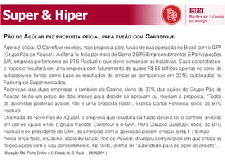 Super  &  Hiper
PÃO DE AÇÚCAR FAZ PROPOSTA OFICIAL PARA FUSÃO COM CARREFOUR

(Grupo Pão de Açúcar). A oferta foi feita por meio da Gama 2 SPE Empreendimentos E Participações
S/A, empresa pertencente ao BTG Pactual e que deve comandar as tratativas. Caso concretizado,
o negócio resultará em uma empresa com faturamento de quase R$ 55 bilhões apenas no setor de
autosserviço, tendo como base os resultados de ambas as companhias em 2010, publicados no
Ranking de Supermercados.
Acionistas das duas empresas e também do Casino, dono de 37% das ações do Grupo Pão de
Açúcar, terão um prazo de dois meses para decidir se aprovam ou rejeitam a proposta. “Todos
os acionistas poderão avaliar, não é uma proposta hostil”, explica Carlos Fonseca, sócio do BTG
Pactual.
Chamada de Novo Pão de Açúcar, a empresa que resultará da fusão deverá ter o controle dividido
em partes iguais entre o grupo francês Carrefour e o GPA. Para Cláudio Galeazzi, sócio do BTG
Pactual e ex-presidente do GPA, as sinergias com a operação podem chegar a R$ 1,7 bilhão.
Nesta terça-feira, o Casino, sócio do Grupo Pão de Açúcar, divulgou comunicado em que critica as

(Redação SM, Folha Online e O Estado de S. Paulo – 28/06/2011)
 