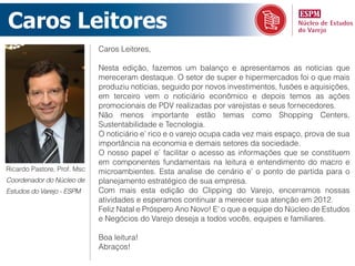 Caros  Leitores
                             Caros Leitores,

                             Nesta edição, fazemos um balanço e apresentamos as notícias que
                             mereceram destaque. O setor de super e hipermercados foi o que mais
                             produziu notícias, seguido por novos investimentos, fusões e aquisições,
                             em terceiro vem o noticiário econômico e depois temos as ações
                             promocionais de PDV realizadas por varejistas e seus fornecedores.
                             Não menos importante estão temas como Shopping Centers,
                             Sustentabilidade e Tecnologia.
                             O noticiário e’ rico e o varejo ocupa cada vez mais espaço, prova de sua
                             importância na economia e demais setores da sociedade.
                             O nosso papel e’ facilitar o acesso as informações que se constituem
                             em componentes fundamentais na leitura e entendimento do macro e
Ricardo Pastore, Prof. Msc   microambientes. Esta analise de cenário e’ o ponto de partida para o
Coordenador do Núcleo de     planejamento estratégico de sua empresa.
Estudos do Varejo - ESPM     Com mais esta edição do Clipping do Varejo, encerramos nossas
                             atividades e esperamos continuar a merecer sua atenção em 2012.
                             Feliz Natal e Próspero Ano Novo! E’ o que a equipe do Núcleo de Estudos
                             e Negócios do Varejo deseja a todos vocês, equipes e familiares.

                             Boa leitura!
                             Abraços!
 