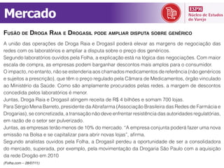 Mercado
FUSÃO DE DROGA RAIA E DROGASIL PODE AMPLIAR DISPUTA SOBRE GENÉRICO
A união das operações de Droga Raia e Drogasil poderá elevar as margens de negociação das
redes com os laboratórios e ampliar a disputa sobre o preço dos genéricos.

escala de compra, as empresas podem barganhar descontos mais amplos para o consumidor.
O impacto, no entanto, não se estenderia aos chamados medicamentos de referência (não genéricos
e sujeitos a prescrição), que têm o preço regulado pela Câmara de Medicamentos, órgão vinculado

concedida pelos laboratórios é menor.
Juntas, Droga Raia e Drogasil atingem receita de R$ 4 bilhões e somam 700 lojas.

Drogarias), se concretizada, a transação não deve enfrentar resistência das autoridades regulatórias,
em razão de o setor ser pulverizado.




do mercado, superada, por exemplo, pela movimentação da Drogaria São Paulo com a aquisição
da rede Drogão em 2010
(Folha.com – 28/07/11)
 
