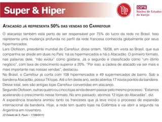 Super  &  Hiper
ATACADÃO JÁ REPRESENTA 50% DAS VENDAS DO CARREFOUR
O atacarejo também está perto de ser responsável por 75% do lucro da rede no Brasil. Isso




mais importante nas nossas vendas”, destacou.



Desse total, seis são antigas lojas Carrefour convertidas em atacarejo.




Argentina em novembro.
(O Estado de S. Paulo – 17/08/2011)
 