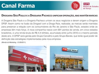 Canal  Farma
DROGARIA SÃO PAULO E A DROGARIA PACHECO UNIFICAM OPERAÇÃO, MAS MANTÊM MARCAS
A Drogaria São Paulo e a Drogaria Pacheco uniram os seus negócios e deram origem a Drogaria
DPSP. Assim como na fusão da Drogasil com a Droga Raia, realizada, as marcas serão mantidas
para preservar a relação com os consumidores do Rio de Janeiro e São Paulo, estados onde as

brasileiros, e uma renda bruta de R$ 4,4 bilhões, acumulada entre junho 2010 e o mesmo período
deste ano. A DPSP será gerida pelo Grupo Carvalho e pelo Grupo Barata, que terão igual poder de

(Mundo do Marketing - 01/09/2011)
 