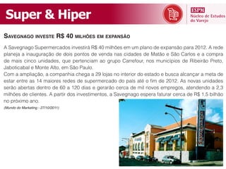 Super  &  Hiper
SAVEGNAGO INVESTE R$ 40 MILHÕES EM EXPANSÃO

planeja a inauguração de dois pontos de venda nas cidades de Matão e São Carlos e a compra
de mais cinco unidades, que pertenciam ao grupo Carrefour, nos municípios de Ribeirão Preto,
Jaboticabal e Monte Alto, em São Paulo.
Com a ampliação, a companhia chega a 29 lojas no interior do estado e busca alcançar a meta de




no próximo ano.
(Mundo do Marketing - 27/10/2011)
 