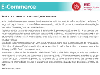 E-­Commerce
VENDA DE ALIMENTOS GANHA ESPAÇO NA INTERNET
A venda de alimentos pela internet tem interessado cada vez mais às redes varejistas brasileiras. O

nas redes Pão de Açúcar, Sonda e Walmart.
Segundo dados da Abras (Associação Brasileira de Supermercados), só em 2010, as vendas dos
supermercados pela internet somaram cerca de R$ 1,6 bilhão, mas representam apenas 0,8% do
faturamento total do setor. A modalidade perde até para as vendas de telefones, que respondeu por
3% das vendas.
A rede de supermercados Walmart vem estruturando um plano para lançar o serviço de vendas pela
internet em todos os Estados onde atua. A expectativa do setor é que eles comecem a operação
delivery em São Paulo no ano que vem.
Atualmente o Walmart faz entrega em domicílio em Curitiba e em Porto Alegre, através das bandeiras
Mercadorama e Nacional. As operações já existiam quando o Walmart comprou as redes do grupo
Sonae, em 2005. O interesse, porém, só surgiu no ano de 2010, quando o ritmo das vendas online

2011.
(Valor Online – 07/11/2011)
 