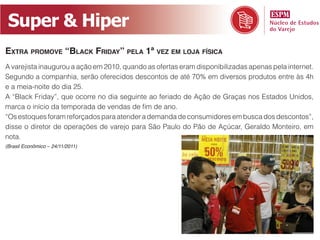 Super  &  Hiper
EXTRA PROMOVE “BLACK FRIDAY” PELA 1ª VEZ EM LOJA FÍSICA
A varejista inaugurou a ação em 2010, quando as ofertas eram disponibilizadas apenas pela internet.
Segundo a companhia, serão oferecidos descontos de até 70% em diversos produtos entre às 4h
e a meia-noite do dia 25.
A “Black Friday”, que ocorre no dia seguinte ao feriado de Ação de Graças nos Estados Unidos,

“Os estoques foram reforçados para atender a demanda de consumidores em busca dos descontos”,
disse o diretor de operações de varejo para São Paulo do Pão de Açúcar, Geraldo Monteiro, em
nota.
(Brasil Econômico – 24/11/2011)
 