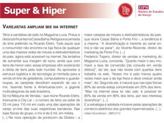 Super  &  Hiper
VAREJISTAS AMPLIAM MIX NA INTERNET
                                                          maior varejista de móveis e eletrodomésticos do país,

do time preferido na Ricardo Eletro. Tudo aquilo que
o consumidor não encontra na loja física de qualquer      line e não vai parar”, diz Vicente Rezende, diretor de
uma das maiores redes de móveis e eletrodomésticos        marketing do Ponto Frio. (...)
do país, agora está acessível na internet. Na tentativa   Frederico Trajano, diretor de vendas e marketing do
de aumentar sua margem de lucro, ainda que com
itens de menor valor, essas empresas vêm acelerando       maior a taxa de conversão [da consulta em venda
a oferta de itens pela rede mundial. Ao aproveitar a      efetiva]”, diz ele, que não revela com quantos itens
estrutura logística e de tecnologia já montada para a     trabalha na web. “Nosso mix é pelo menos quatro
venda on-line de geladeiras, computadores e guarda-       vezes maior que o da loja física e deve crescer ainda
roupas, as varejistas decidiram expandir de vez o         mais”, diz. Segundo ele, é natural que nas lojas físicas
mix, fazendo frente à Americanas.com, a gigante           80% da venda esteja concentrada em 20% dos itens.
multicategorias da web brasileira.                        “Mas na internet essa lei não vale: é possível ter
Só na Máquina de Vendas - que reúne Ricardo Eletro,       80% da venda em 80% dos itens, por isso interessa

23 mil para 110 mil em cada uma das operações de          E a estratégia é adotada inclusive pelas operações de
varejo on-line das suas respectivas bandeiras. Nas        comércio eletrônico dos grandes hipermercados. (...)
lojas físicas do grupo, o mix é de 5 mil, em média.       (Valor Econômico - 28/01/11)
(...) Na nova operação de pontocom da Globex - a
 