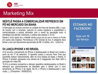 Marketing Mix
NESTLÉ PASSA A COMERCIALIZAR REFRESCO EM                                        INFLAÇÃO TEM MENOR ÍNDICE
                                                                                DESDE 2006
PÓ NO MERCADO DA BAHIA                                                             ESTAMOS NO
                                                                                O IPCA (Índice de Preços ao
A fabricação do produto ocorrerá na unidade de Feira de Santana (BA), o que,
de acordo com a empresa, reduzirá os custos logísticos e possibilitará a
                                                                                   FACEBOOK!
                                                                                Consumidor Amplo) não
                                                                                apresentou variação positiva ou
comercialização a preços alinhados com a renda da população local. A            negativa em junho. A taxa cravou
estratégia visa atender, sobretudo, o público das classes C, D e E.             em 0,00%. Em maio, a inflação
Desde o início deste ano, a Nestlé vende sucos em pó com a marca La Frutta      oficial do País foium fã
                                                                                         Seja de 0,43%.
em outros dois Estados: Pernambuco e Rio Grande do Sul. A categoria deve        Segundodo Varejo
                                                                                           o IBGE (Instituto
fechar o ano com faturamento aproximado de R$ 1,4 bilhão. (DCI - 15/09/2010)    Brasileiro de Geografia e
                                                                                Estatística), é o menor indíce
                                                                                desde junho de 2006.
OI LANÇA IPHONE 4 NO BRASIL                                                     A desaceleração foi puxada pelo
A Oi anuncia o lançamento do iPhone 4 desbloqueado no Brasil com venda a        setor de alimentos que vinha
                                                                                subindo desde o início do ano. A
partir do dia 17 de setembro. O aparelho possui o recurso Face Time que
                                                                                inflação do grupo ficou em -0,90%,
possibilita realizar videochamada, além do novo display da Apple, o Retina. O
                                                                                após registrar variação de 0,28%
iPhone 4 também apresenta uma câmera de 5 megapixels com flash LED e
                                                                                em junho. (...)
gravação em vídeo HD.
                                                                                (Infomoney - 07/07/2010)
"A Oi é a primeira companhia a oferecer aparelhos desbloqueados no Brasil e
reforçará seu posicionamento de liberdade para o cliente com o novo
lançamento do iPhone 4 da Apple. Na Oi, o iPhone é desbloqueado e sem
multa. (...) (Proxxima - 16/09/2010)
 