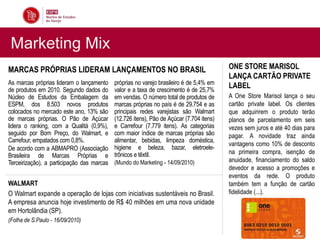 Marketing Mix
MARCAS PRÓPRIAS LIDERAM LANÇAMENTOS NO BRASIL                                             ONE STORE MARISOL
                                                                                          LANÇA CARTÃO PRIVATE
As marcas próprias lideram o lançamento     próprias no varejo brasileiro é de 5,4% em
de produtos em 2010. Segundo dados do       valor e a taxa de crescimento é de 25,7%
                                                                                          LABEL
Núcleo de Estudos da Embalagem da           em vendas. O número total de produtos de      A One Store Marisol lança o seu
ESPM, dos 8.503 novos produtos              marcas próprias no país é de 29.754 e as      cartão private label. Os clientes
colocados no mercado este ano, 13% são      principais redes varejistas são Walmart       que adquirirem o produto terão
de marcas próprias. O Pão de Açúcar         (12.726 itens), Pão de Açúcar (7.704 itens)   planos de parcelamento em seis
lidera o ranking, com a Qualitá (0,9%),     e Carrefour (7.779 itens). As categorias      vezes sem juros e até 40 dias para
seguido por Bom Preço, do Walmart, e        com maior índice de marcas próprias são       pagar. A novidade traz ainda
Carrefour, empatados com 0,8%.              alimentar, bebidas, limpeza doméstica,
                                                                                          vantagens como 10% de desconto
De acordo com a ABMAPRO (Associação         higiene e beleza, bazar, eletroele-
                                            trônicos e têxtil.                            na primeira compra, isenção de
Brasileira de Marcas Próprias e
Terceirização), a participação das marcas   (Mundo do Marketing - 14/09/2010)             anuidade, financiamento do saldo
                                                                                          devedor e acesso a promoções e
                                                                                          eventos da rede. O produto
WALMART                                                                                   também tem a função de cartão
O Walmart expande a operação de lojas com iniciativas sustentáveis no Brasil.             fidelidade (...).
A empresa anuncia hoje investimento de R$ 40 milhões em uma nova unidade
em Hortolândia (SP).
(Folha de S.Paulo - 16/09/2010)
 