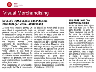 Visual Merchandising
SUCESSO COM A CLASSE C DEPENDE DE                                                MINI ABRE LOJA COM
COMUNICAÇÃO VISUAL APROPRIADA                                                    SHOWROOM NO RIO
                                                                                 O Rio de Janeiro conta agora
A baixa renda cresceu, ganhou um        as pessoas de menor renda o hábito       com duas lojas Mini. O novo
certo status e, principalmente, muito   de procurar produtos por conta           ponto-de-venda, na Barra da
poder de compra. Com isso, virou alvo   própria, daí a necessidade de passar     Tijuca, inaugurado hoje, dia 16,
de estratégias do varejo. No entanto,   uma ideia de disputa pelo item de        faz parte da estratégia de
só conseguem cativar esse público as    melhor qualidade e bom preço.            expansão da marca na cidade
lojas que sabem se comunicar com                                                 carioca. A diferença da boutique
                                        O mesmo raciocínio foi desenvolvido
ele. Segundo Heloísa Omine,                                                      que fica no bairro do Leblon é
                                        recentemente por Frederico Trajano,      que a concessionária oferece um
professora de pós-graduação da          diretor comercial do Magazine Luiza,     showroom com mais de mil m² e
ESPM        (Escola    Superior    de   em artigo veiculado no jornal Meio &     serviços de venda e pós-venda.
Propaganda e Marketing), pontos de      Mensagem. Na opinião dele, um erro       O espaço conta com um lounge
venda voltados a essa faixa da          comum aos executivos do varejo é         com poltronas, cafés e artigos
população – e também às classes D e     utilizar as referências estéticas e de   para promover experiência com
E – devem oferecer simplicidade na      comunicação às quais estão               a marca. O objetivo da
exposição de produtos, com espaço       acostumados. Como esses decisores        companhia é comercializar cerca
para empilhamento de mercadorias e      costumam pertencer às classes A e B,     de dois mil carros até o fim do
utilização de bancas.                   terminam por definir padrões fora da     ano e superar o crescimento de
Para a especialista em comunicação e    realidade das pessoas de baixa renda.    75% atingido ano passado.
organização do PDV, é comum entre       (Portal Exame - 16/09/2010)              (Mundo do Marketing – 17/09/2010)
 