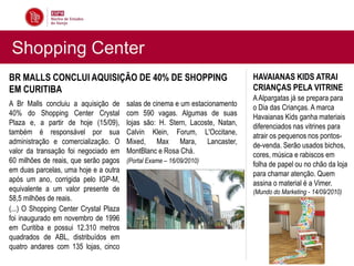 Shopping Center
BR MALLS CONCLUI AQUISIÇÃO DE 40% DE SHOPPING                                  HAVAIANAS KIDS ATRAI
EM CURITIBA                                                                    CRIANÇAS PELA VITRINE
                                                                               A Alpargatas já se prepara para
A Br Malls concluiu a aquisição de      salas de cinema e um estacionamento    o Dia das Crianças. A marca
40% do Shopping Center Crystal          com 590 vagas. Algumas de suas         Havaianas Kids ganha materiais
Plaza e, a partir de hoje (15/09),      lojas são: H. Stern, Lacoste, Natan,   diferenciados nas vitrines para
também é responsável por sua            Calvin Klein, Forum, L'Occitane,       atrair os pequenos nos pontos-
administração e comercialização. O      Mixed, Max Mara, Lancaster,            de-venda. Serão usados bichos,
valor da transação foi negociado em     MontBlanc e Rosa Chá.                  cores, música e rabiscos em
60 milhões de reais, que serão pagos    (Portal Exame – 16/09/2010)
                                                                               folha de papel ou no chão da loja
em duas parcelas, uma hoje e a outra                                           para chamar atenção. Quem
após um ano, corrigida pelo IGP-M,                                             assina o material é a Vimer.
equivalente a um valor presente de                                             (Mundo do Marketing - 14/09/2010)
58,5 milhões de reais.
(...) O Shopping Center Crystal Plaza
foi inaugurado em novembro de 1996
em Curitiba e possui 12.310 metros
quadrados de ABL, distribuídos em
quatro andares com 135 lojas, cinco
 
